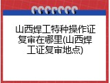 山西焊工特种操作证复审在哪里(山西焊工证复审地点)