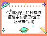 合川区焊工特种操作证复审在哪里(焊工证复审合川)
