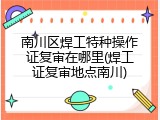 南川区焊工特种操作证复审在哪里(焊工证复审地点南川)