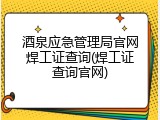 酒泉应急管理局官网焊工证查询(焊工证查询官网)