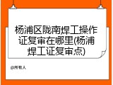 杨浦区陇南焊工操作证复审在哪里(杨浦焊工证复审点)