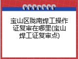 宝山区陇南焊工操作证复审在哪里(宝山焊工证复审点)