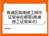 青浦区陇南焊工操作证复审在哪里(青浦焊工证复审点)