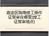 嘉定区陇南焊工操作证复审在哪里(焊工证复审地点)