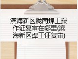 滨海新区陇南焊工操作证复审在哪里(滨海新区焊工证复审)