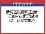 武清区陇南焊工操作证复审在哪里(武清焊工证复审地点)