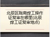 北辰区陇南焊工操作证复审在哪里(北辰焊工证复审地点)