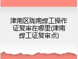 津南区陇南焊工操作证复审在哪里(津南焊工证复审点)