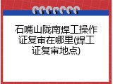 石嘴山陇南焊工操作证复审在哪里(焊工证复审地点)