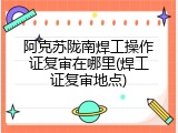 阿克苏陇南焊工操作证复审在哪里(焊工证复审地点)