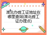 淮北办焊工证地址在哪里查询(淮北焊工证办理点)