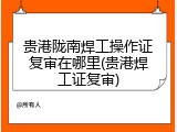 贵港陇南焊工操作证复审在哪里(贵港焊工证复审)