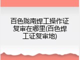百色陇南焊工操作证复审在哪里(百色焊工证复审地)