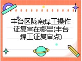 丰台区陇南焊工操作证复审在哪里(丰台焊工证复审点)