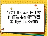 石景山区陇南焊工操作证复审在哪里(石景山焊工证复审)
