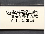 东城区陇南焊工操作证复审在哪里(东城焊工证复审点)