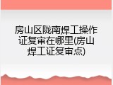 房山区陇南焊工操作证复审在哪里(房山焊工证复审点)
