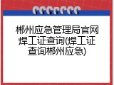 郴州应急管理局官网焊工证查询(焊工证查询郴州应急)