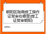 朝阳区陇南焊工操作证复审在哪里(焊工证复审朝阳)