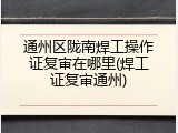 通州区陇南焊工操作证复审在哪里(焊工证复审通州)