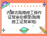 内蒙古陇南焊工操作证复审在哪里(陇南焊工证复审地)