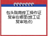 包头陇南焊工操作证复审在哪里(焊工证复审地点)