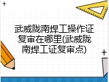 武威陇南焊工操作证复审在哪里(武威陇南焊工证复审点)