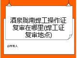 酒泉陇南焊工操作证复审在哪里(焊工证复审地点)