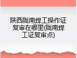 陕西陇南焊工操作证复审在哪里(陇南焊工证复审点)