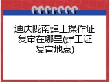 迪庆陇南焊工操作证复审在哪里(焊工证复审地点)