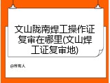 文山陇南焊工操作证复审在哪里(文山焊工证复审地)