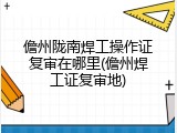 儋州陇南焊工操作证复审在哪里(儋州焊工证复审地)
