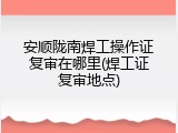 安顺陇南焊工操作证复审在哪里(焊工证复审地点)