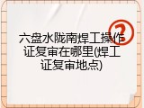 六盘水陇南焊工操作证复审在哪里(焊工证复审地点)