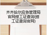 齐齐哈尔应急管理局官网焊工证查询(焊工证查询官网)