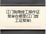 江门陇南焊工操作证复审在哪里(江门焊工证复审)