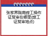 张家界陇南焊工操作证复审在哪里(焊工证复审地点)