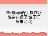 郴州陇南焊工操作证复审在哪里(焊工证复审地点)