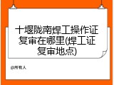 十堰陇南焊工操作证复审在哪里(焊工证复审地点)