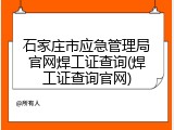 石家庄市应急管理局官网焊工证查询(焊工证查询官网)