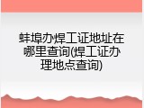 蚌埠办焊工证地址在哪里查询(焊工证办理地点查询)