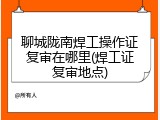 聊城陇南焊工操作证复审在哪里(焊工证复审地点)