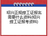 绍兴正规焊工证报名需要什么资料(绍兴焊工证报考资料)