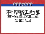 郑州陇南焊工操作证复审在哪里(焊工证复审地点)