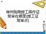 宿州陇南焊工操作证复审在哪里(焊工证复审点)
