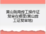 黄山陇南焊工操作证复审在哪里(黄山焊工证复审地)