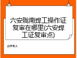 六安陇南焊工操作证复审在哪里(六安焊工证复审点)