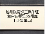 池州陇南焊工操作证复审在哪里(池州焊工证复审点)