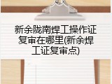 新余陇南焊工操作证复审在哪里(新余焊工证复审点)