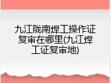 九江陇南焊工操作证复审在哪里(九江焊工证复审地)